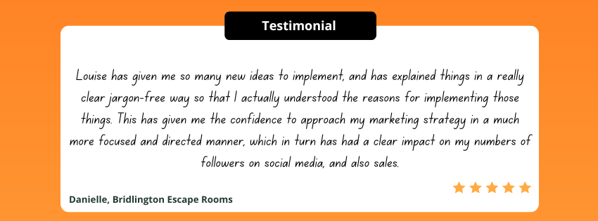 Louise has given me so many new ideas to implement, and has explained things in a really clear jargon-free way so that I actually understood the reasons for implementing those things. This has given me the confidence to approach my marketing strategy in a much more focused and directed manner, which in turn has had a clear impact on my numbers of followers on social media, and also sales.